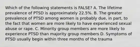 Which of the following statements is FALSE? A. The lifetime prevalence of PTSD is approximately 22.5%. B. The greater prevalence of PTSD among women is probably due, in part, to the fact that women are more likely to have experienced sexual abuse or rape. C. Minority group members are more likely to experience PTSD than majority group members D. Symptoms of PTSD usually begin within three months of the trauma