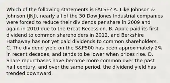 Which of the following statements is FALSE? A. Like Johnson & Johnson (JNJ), nearly all of the 30 Dow Jones Industrial companies were forced to reduce their dividends per share in 2009 and again in 2010 due to the Great Recession. B. Apple paid its first dividend to common shareholders in 2012, and Berkshire Hathaway has not yet paid dividends to common shareholders. C. The dividend yield on the S&P500 has been approximately 2% in recent decades, and tends to be lower when prices rise. D. Share repurchases have become more common over the past half century, and over the same period, the dividend yield has trended downward.