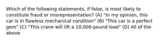 Which of the following statements, if false, is most likely to constitute fraud or misrepresentation? (A) "In my opinion, this car is in flawless mechanical condition" (B) "This car is a perfect gem" (C) "This crane will lift a 10,000-pound load" (D) All of the above