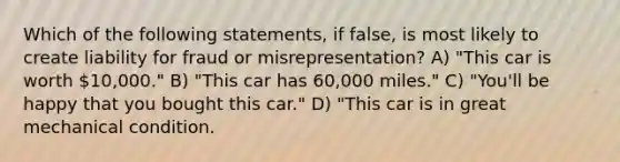 Which of the following statements, if false, is most likely to create liability for fraud or misrepresentation? A) "This car is worth 10,000." B) "This car has 60,000 miles." C) "You'll be happy that you bought this car." D) "This car is in great mechanical condition.