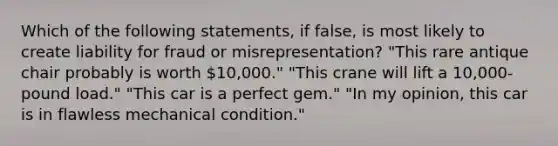 Which of the following statements, if false, is most likely to create liability for fraud or misrepresentation? "This rare antique chair probably is worth 10,000." "This crane will lift a 10,000-pound load." "This car is a perfect gem." "In my opinion, this car is in flawless mechanical condition."