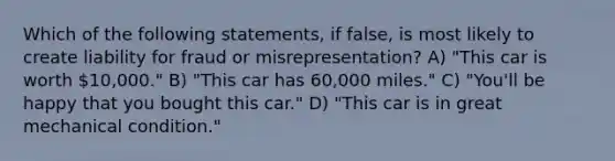 Which of the following statements, if false, is most likely to create liability for fraud or misrepresentation? A) "This car is worth 10,000." B) "This car has 60,000 miles." C) "You'll be happy that you bought this car." D) "This car is in great mechanical condition."