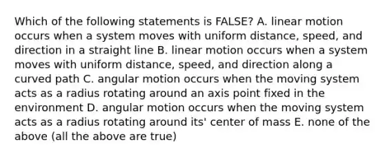 Which of the following statements is FALSE? A. linear motion occurs when a system moves with uniform distance, speed, and direction in a straight line B. linear motion occurs when a system moves with uniform distance, speed, and direction along a curved path C. angular motion occurs when the moving system acts as a radius rotating around an axis point fixed in the environment D. angular motion occurs when the moving system acts as a radius rotating around its' center of mass E. none of the above (all the above are true)