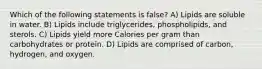 Which of the following statements is false? A) Lipids are soluble in water. B) Lipids include triglycerides, phospholipids, and sterols. C) Lipids yield more Calories per gram than carbohydrates or protein. D) Lipids are comprised of carbon, hydrogen, and oxygen.