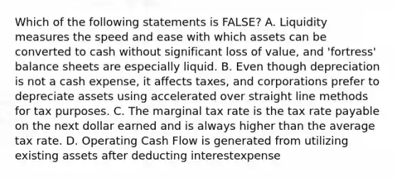 Which of the following statements is FALSE? A. Liquidity measures the speed and ease with which assets can be converted to cash without significant loss of value, and 'fortress' balance sheets are especially liquid. B. Even though depreciation is not a cash expense, it affects taxes, and corporations prefer to depreciate assets using accelerated over straight line methods for tax purposes. C. The marginal tax rate is the tax rate payable on the next dollar earned and is always higher than the average tax rate. D. Operating Cash Flow is generated from utilizing existing assets after deducting interestexpense