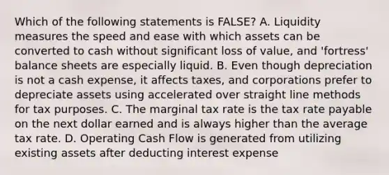 Which of the following statements is FALSE? A. Liquidity measures the speed and ease with which assets can be converted to cash without significant loss of value, and 'fortress' balance sheets are especially liquid. B. Even though depreciation is not a cash expense, it affects taxes, and corporations prefer to depreciate assets using accelerated over straight line methods for tax purposes. C. The marginal tax rate is the tax rate payable on the next dollar earned and is always higher than the average tax rate. D. Operating Cash Flow is generated from utilizing existing assets after deducting interest expense