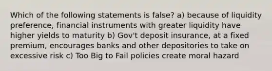 Which of the following statements is false? a) because of liquidity preference, financial instruments with greater liquidity have higher yields to maturity b) Gov't deposit insurance, at a fixed premium, encourages banks and other depositories to take on excessive risk c) Too Big to Fail policies create moral hazard