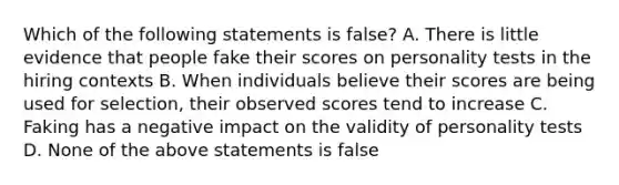 Which of the following statements is false? A. There is little evidence that people fake their scores on personality tests in the hiring contexts B. When individuals believe their scores are being used for selection, their observed scores tend to increase C. Faking has a negative impact on the validity of personality tests D. None of the above statements is false