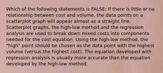 Which of the following statements is FALSE: If there is little or no relationship between cost and volume, the data points on a scatterplot graph will appear almost as a straight line. Scatterplot graphs, the high-low method and the regression analysis are used to break down mixed costs into components needed for the cost equation. Using the high-low method, the "high" point should be chosen as the data point with the highest volume (versus the highest cost). The equation developed with regression analysis is usually more accurate than the equation developed by the high-low method.