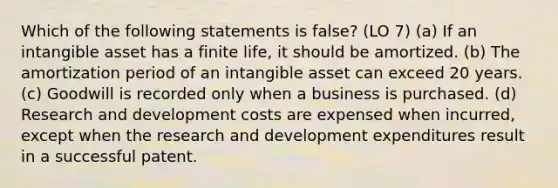 Which of the following statements is false? (LO 7) (a) If an intangible asset has a finite life, it should be amortized. (b) The amortization period of an intangible asset can exceed 20 years. (c) Goodwill is recorded only when a business is purchased. (d) <a href='https://www.questionai.com/knowledge/kzlxPUmaPo-research-and-development-costs' class='anchor-knowledge'>research and development costs</a> are expensed when incurred, except when the research and development expenditures result in a successful patent.