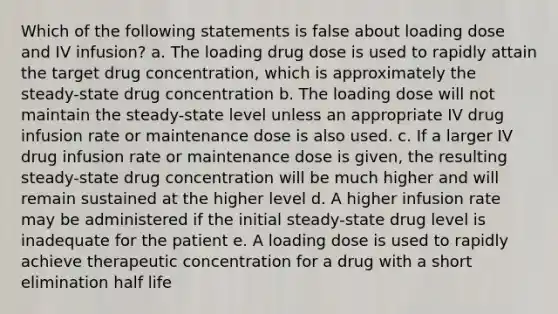 Which of the following statements is false about loading dose and IV infusion? a. The loading drug dose is used to rapidly attain the target drug concentration, which is approximately the steady-state drug concentration b. The loading dose will not maintain the steady-state level unless an appropriate IV drug infusion rate or maintenance dose is also used. c. If a larger IV drug infusion rate or maintenance dose is given, the resulting steady-state drug concentration will be much higher and will remain sustained at the higher level d. A higher infusion rate may be administered if the initial steady-state drug level is inadequate for the patient e. A loading dose is used to rapidly achieve therapeutic concentration for a drug with a short elimination half life