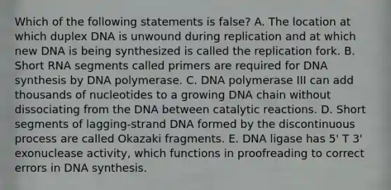 Which of the following statements is false? A. The location at which duplex DNA is unwound during replication and at which new DNA is being synthesized is called the replication fork. B. Short RNA segments called primers are required for DNA synthesis by DNA polymerase. C. DNA polymerase III can add thousands of nucleotides to a growing DNA chain without dissociating from the DNA between catalytic reactions. D. Short segments of lagging-strand DNA formed by the discontinuous process are called Okazaki fragments. E. DNA ligase has 5' T 3' exonuclease activity, which functions in proofreading to correct errors in DNA synthesis.