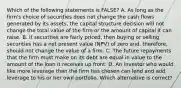 Which of the following statements is FALSE? A. As long as the firm's choice of securities does not change the cash flows generated by its assets, the capital structure decision will not change the total value of the firm or the amount of capital it can raise. B. If securities are fairly priced, then buying or selling securities has a net present value (NPV) of zero and, therefore, should not change the value of a firm. C. The future repayments that the firm must make on its debt are equal in value to the amount of the loan it receives up front. D. An investor who would like more leverage than the firm has chosen can lend and add leverage to his or her own portfolio. Which alternative is correct?