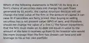 Which of the following statements is FALSE? A) As long as a firm's choice of securities does not change the cash flows generated by its assets, the capital structure decision will not change the total value of the firm or the amount of capital it can raise B) if securities are fairly priced, then buying or selling securities has a net present value (NPV) of zero, and therefore should not change the value of a firm C) The future repayments that the firm must make on its debt are equal in value to the amount of the loan it receives up front D) An investor who would like more leverage than the firm has chosen can lend and add leverage to his or her own portfolio