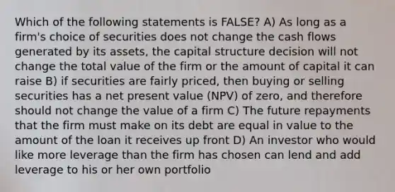 Which of the following statements is FALSE? A) As long as a firm's choice of securities does not change the cash flows generated by its assets, the capital structure decision will not change the total value of the firm or the amount of capital it can raise B) if securities are fairly priced, then buying or selling securities has a net present value (NPV) of zero, and therefore should not change the value of a firm C) The future repayments that the firm must make on its debt are equal in value to the amount of the loan it receives up front D) An investor who would like more leverage than the firm has chosen can lend and add leverage to his or her own portfolio