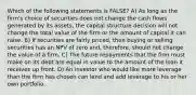 Which of the following statements is FALSE? A) As long as the firm's choice of securities does not change the cash flows generated by its assets, the capital structure decision will not change the total value of the firm or the amount of capital it can raise. B) If securities are fairly priced, then buying or selling securities has an NPV of zero and, therefore, should not change the value of a firm. C) The future repayments that the firm must make on its debt are equal in value to the amount of the loan it receives up front. D) An investor who would like more leverage than the firm has chosen can lend and add leverage to his or her own portfolio.