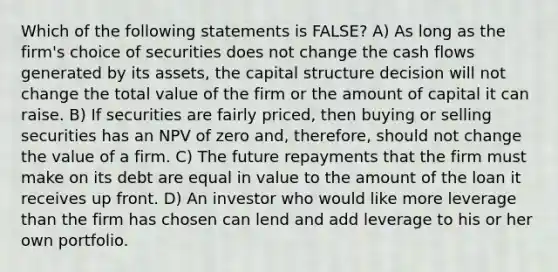 Which of the following statements is FALSE? A) As long as the firm's choice of securities does not change the cash flows generated by its assets, the capital structure decision will not change the total value of the firm or the amount of capital it can raise. B) If securities are fairly priced, then buying or selling securities has an NPV of zero and, therefore, should not change the value of a firm. C) The future repayments that the firm must make on its debt are equal in value to the amount of the loan it receives up front. D) An investor who would like more leverage than the firm has chosen can lend and add leverage to his or her own portfolio.