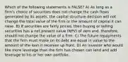 Which of the following statements is FALSE? A) As long as a firmʹs choice of securities does not change the cash flows generated by its assets, the capital structure decision will not change the total value of the firm or the amount of capital it can raise. B) If securities are fairly priced, then buying or selling securities has a net present value (NPV) of zero and, therefore, should not change the value of a firm. C) The future repayments that the firm must make on its debt are equal in value to the amount of the loan it receives up front. D) An investor who would like more leverage than the firm has chosen can lend and add leverage to his or her own portfolio.