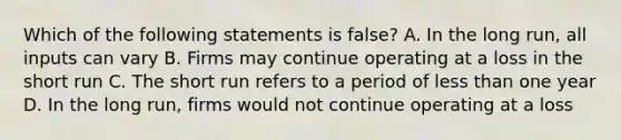 Which of the following statements is false? A. In the long run, all inputs can vary B. Firms may continue operating at a loss in the short run C. The short run refers to a period of less than one year D. In the long run, firms would not continue operating at a loss