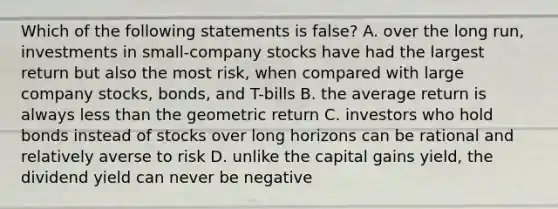 Which of the following statements is false? A. over the long run, investments in small-company stocks have had the largest return but also the most risk, when compared with large company stocks, bonds, and T-bills B. the average return is always less than the geometric return C. investors who hold bonds instead of stocks over long horizons can be rational and relatively averse to risk D. unlike the capital gains yield, the dividend yield can never be negative