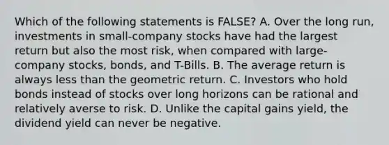 Which of the following statements is FALSE? A. Over the long run, investments in small-company stocks have had the largest return but also the most risk, when compared with large-company stocks, bonds, and T-Bills. B. The average return is always <a href='https://www.questionai.com/knowledge/k7BtlYpAMX-less-than' class='anchor-knowledge'>less than</a> the geometric return. C. Investors who hold bonds instead of stocks over long horizons can be rational and relatively averse to risk. D. Unlike the capital gains yield, the dividend yield can never be negative.