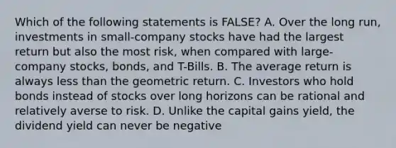 Which of the following statements is FALSE? A. Over the long run, investments in small-company stocks have had the largest return but also the most risk, when compared with large-company stocks, bonds, and T-Bills. B. The average return is always less than the geometric return. C. Investors who hold bonds instead of stocks over long horizons can be rational and relatively averse to risk. D. Unlike the capital gains yield, the dividend yield can never be negative