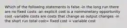 Which of the following statements is false -in the long run there are no fixed costs -an explicit cost is a nonmonetary opportunity cost -variable costs are costs that change as output changes -in the short run total cost= fixed cost + variable cost