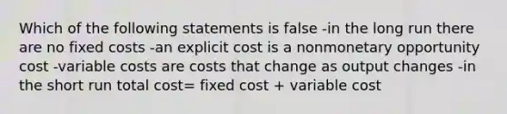 Which of the following statements is false -in the long run there are no fixed costs -an explicit cost is a nonmonetary opportunity cost -variable costs are costs that change as output changes -in the short run total cost= fixed cost + variable cost