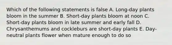 Which of the following statements is false A. Long-day plants bloom in the summer B. Short-day plants bloom at noon C. Short-day plants bloom in late summer and early fall D. Chrysanthemums and cockleburs are short-day plants E. Day-neutral plants flower when mature enough to do so