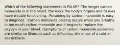 Which of the following statements is FALSE? -The longer carbon monoxide is in the blood; the more the body's organs and tissues have trouble functioning. -Poisoning by carbon monoxide is easy to diagnose. -Carbon monoxide poising occurs when you breathe in too much carbon monoxide and it begins to replace the oxygen in your blood. -Symptoms of carbon monoxide poisoning are similar to illnesses such as influenza, the onset of a cold or seasickness.