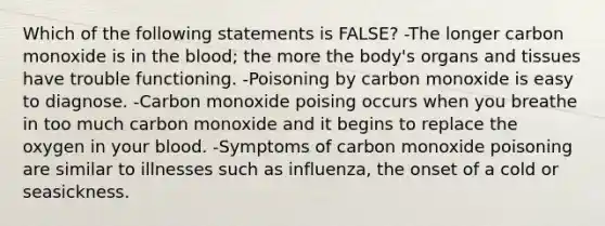 Which of the following statements is FALSE? -The longer carbon monoxide is in the blood; the more the body's organs and tissues have trouble functioning. -Poisoning by carbon monoxide is easy to diagnose. -Carbon monoxide poising occurs when you breathe in too much carbon monoxide and it begins to replace the oxygen in your blood. -Symptoms of carbon monoxide poisoning are similar to illnesses such as influenza, the onset of a cold or seasickness.