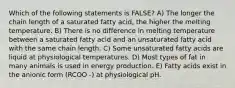 Which of the following statements is FALSE? A) The longer the chain length of a saturated fatty acid, the higher the melting temperature. B) There is no difference in melting temperature between a saturated fatty acid and an unsaturated fatty acid with the same chain length. C) Some unsaturated fatty acids are liquid at physiological temperatures. D) Most types of fat in many animals is used in energy production. E) Fatty acids exist in the anionic form (RCOO -) at physiological pH.