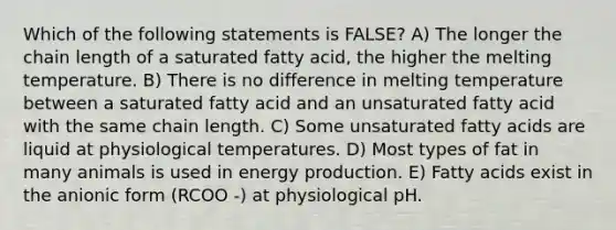 Which of the following statements is FALSE? A) The longer the chain length of a saturated fatty acid, the higher the melting temperature. B) There is no difference in melting temperature between a saturated fatty acid and an unsaturated fatty acid with the same chain length. C) Some unsaturated fatty acids are liquid at physiological temperatures. D) Most types of fat in many animals is used in energy production. E) Fatty acids exist in the anionic form (RCOO -) at physiological pH.