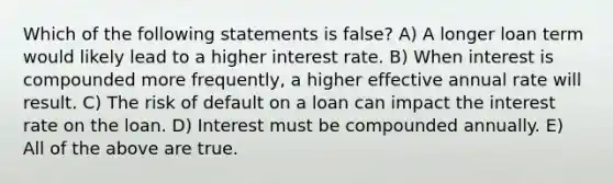 Which of the following statements is false? A) A longer loan term would likely lead to a higher interest rate. B) When interest is compounded more frequently, a higher effective annual rate will result. C) The risk of default on a loan can impact the interest rate on the loan. D) Interest must be compounded annually. E) All of the above are true.