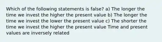 Which of the following statements is false? a) The longer the time we invest the higher the present value b) The longer the time we invest the lower the present value c) The shorter the time we invest the higher the present value Time and present values are inversely related