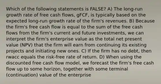 Which of the following statements is FALSE? A) The long-run growth rate of free cash flows, gFCF, is typically based on the expected long-run growth rate of the firm's revenues. B) Because the firm's free cash flow is equal to the sum of the free cash flows from the firm's current and future investments, we can interpret the firm's enterprise value as the total net present value (NPV) that the firm will earn from continuing its existing projects and initiating new ones. C) If the firm has no debt, then rwacc equals the risk-free rate of return. D) When using the discounted free cash flow model, we forecast the firm's free cash flow up to some horizon, together with some terminal (continuation) value of the enterprise