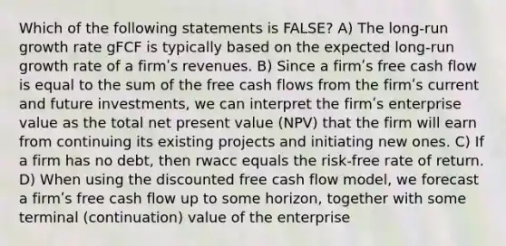 Which of the following statements is FALSE? A) The long-run growth rate gFCF is typically based on the expected long-run growth rate of a firmʹs revenues. B) Since a firmʹs free cash flow is equal to the sum of the free cash flows from the firmʹs current and future investments, we can interpret the firmʹs enterprise value as the total net present value (NPV) that the firm will earn from continuing its existing projects and initiating new ones. C) If a firm has no debt, then rwacc equals the risk-free rate of return. D) When using the discounted free cash flow model, we forecast a firmʹs free cash flow up to some horizon, together with some terminal (continuation) value of the enterprise