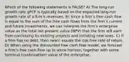 Which of the following statements is FALSE? A) The long-run growth rate gFCF is typically based on the expected long-run growth rate of a firmʹs revenues. B) Since a firmʹs free cash flow is equal to the sum of the free cash flows from the firmʹs current and future investments, we can interpret the firmʹs enterprise value as the total net present value (NPV) that the firm will earn from continuing its existing projects and initiating new ones. C) If a firm has no debt, then rwacc equals the risk-free rate of return. D) When using the discounted free cash flow model, we forecast a firmʹs free cash flow up to some horizon, together with some terminal (continuation) value of the enterprise.