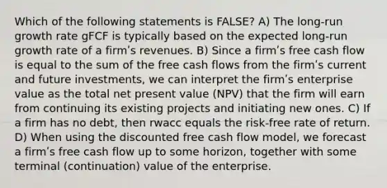 Which of the following statements is FALSE? A) The long-run growth rate gFCF is typically based on the expected long-run growth rate of a firmʹs revenues. B) Since a firmʹs free cash flow is equal to the sum of the free cash flows from the firmʹs current and future investments, we can interpret the firmʹs enterprise value as the total net present value (NPV) that the firm will earn from continuing its existing projects and initiating new ones. C) If a firm has no debt, then rwacc equals the risk-free rate of return. D) When using the discounted free cash flow model, we forecast a firmʹs free cash flow up to some horizon, together with some terminal (continuation) value of the enterprise.