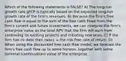 Which of the following statements is FALSE? A) The long-run growth rate gFCF is typically based on the expected long-run growth rate of the firm's revenues. B) Because the firm's free cash flow is equal to the sum of the free cash flows from the firm's current and future investments, we can interpret the firm's enterprise value as the total NPV that the firm will earn from continuing its existing projects and initiating new ones. C) If the firm has no debt then rwacc = the risk-free rate of return. D) When using the discounted free cash flow model, we forecast the firm's free cash flow up to some horizon, together with some terminal (continuation) value of the enterprise.