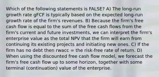 Which of the following statements is FALSE? A) The long-run growth rate gFCF is typically based on the expected long-run growth rate of the firm's revenues. B) Because the firm's free cash flow is equal to the sum of the free cash flows from the firm's current and future investments, we can interpret the firm's enterprise value as the total NPV that the firm will earn from continuing its existing projects and initiating new ones. C) If the firm has no debt then rwacc = the risk-free rate of return. D) When using the discounted free cash flow model, we forecast the firm's free cash flow up to some horizon, together with some terminal (continuation) value of the enterprise.