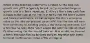 Which of the following statements is False? A) The long-run growth rate gFCF is typically based on the expected long-run growth rate of a firm's revenues. B) Since a firm's free cash flow is equal to the sum of the free cash flows from the firm's current and future investments, we can interpret the firm's enterprise value as the total net present value (NPV) that the firm will earn from continuing its existing projects and initiating new ones. C) If a firm has no debt, then rwacc equals the risk-free rate of return. D) When using the discounted free cash flow model, we forecast a firm's free cash flow up to some horizon, together with some terminal (continuation) value of the enterprise.