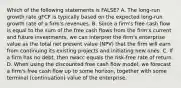 Which of the following statements is FALSE? A. The long-run growth rate gFCF is typically based on the expected long-run growth rate of a firm's revenues. B. Since a firm's free cash flow is equal to the sum of the free cash flows from the firm's current and future investments, we can interpret the firm's enterprise value as the total net present value (NPV) that the firm will earn from continuing its existing projects and initiating new ones. C. If a firm has no debt, then rwacc equals the risk-free rate of return. D. When using the discounted free cash flow model, we forecast a firm's free cash flow up to some horizon, together with some terminal (continuation) value of the enterprise.