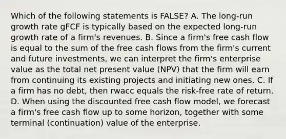 Which of the following statements is FALSE? A. The long-run growth rate gFCF is typically based on the expected long-run growth rate of a firm's revenues. B. Since a firm's free cash flow is equal to the sum of the free cash flows from the firm's current and future investments, we can interpret the firm's enterprise value as the total net present value (NPV) that the firm will earn from continuing its existing projects and initiating new ones. C. If a firm has no debt, then rwacc equals the risk-free rate of return. D. When using the discounted free cash flow model, we forecast a firm's free cash flow up to some horizon, together with some terminal (continuation) value of the enterprise.