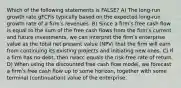 Which of the following statements is FALSE? A) The long-run growth rate gFCFis typically based on the expected long-run growth rate of a firmʹs revenues. B) Since a firmʹs free cash flow is equal to the sum of the free cash flows from the firmʹs current and future investments, we can interpret the firmʹs enterprise value as the total net present value (NPV) that the firm will earn from continuing its existing projects and initiating new ones. C) If a firm has no debt, then rwacc equals the risk-free rate of return. D) When using the discounted free cash flow model, we forecast a firmʹs free cash flow up to some horizon, together with some terminal (continuation) value of the enterprise.