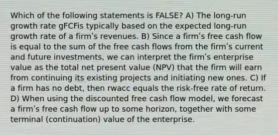 Which of the following statements is FALSE? A) The long-run growth rate gFCFis typically based on the expected long-run growth rate of a firmʹs revenues. B) Since a firmʹs free cash flow is equal to the sum of the free cash flows from the firmʹs current and future investments, we can interpret the firmʹs enterprise value as the total net present value (NPV) that the firm will earn from continuing its existing projects and initiating new ones. C) If a firm has no debt, then rwacc equals the risk-free rate of return. D) When using the discounted free cash flow model, we forecast a firmʹs free cash flow up to some horizon, together with some terminal (continuation) value of the enterprise.