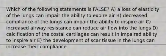 Which of the following statements is FALSE? A) a loss of elasticity of the lungs can impair the ability to expire air B) decreased compliance of the lungs can impair the ability to inspire air C) increased airway resistance can reduce air flow into the lungs D) calcification of the costal cartilages can result in impaired ability to inspire air E) the development of scar tissue in the lungs can increase their compliance