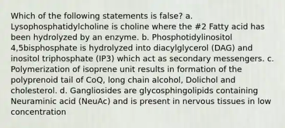 Which of the following statements is false? a. Lysophosphatidylcholine is choline where the #2 Fatty acid has been hydrolyzed by an enzyme. b. Phosphotidylinositol 4,5bisphosphate is hydrolyzed into diacylglycerol (DAG) and inositol triphosphate (IP3) which act as secondary messengers. c. Polymerization of isoprene unit results in formation of the polyprenoid tail of CoQ, long chain alcohol, Dolichol and cholesterol. d. Gangliosides are glycosphingolipids containing Neuraminic acid (NeuAc) and is present in nervous tissues in low concentration