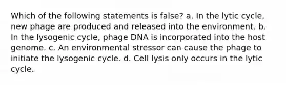 Which of the following statements is false? a. In the lytic cycle, new phage are produced and released into the environment. b. In the lysogenic cycle, phage DNA is incorporated into the host genome. c. An environmental stressor can cause the phage to initiate the lysogenic cycle. d. Cell lysis only occurs in the lytic cycle.