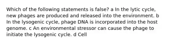 Which of the following statements is false? a In the lytic cycle, new phages are produced and released into the environment. b In the lysogenic cycle, phage DNA is incorporated into the host genome. c An environmental stressor can cause the phage to initiate the lysogenic cycle. d Cell